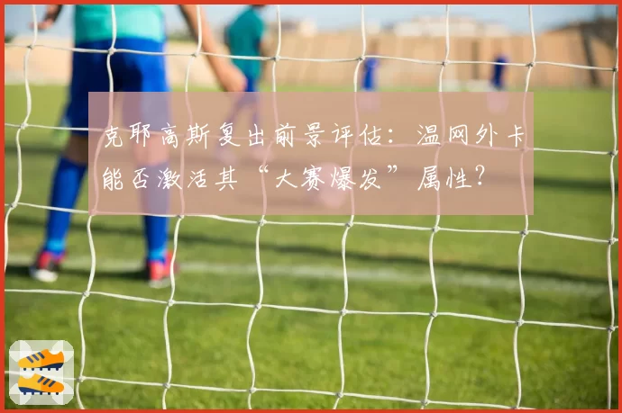 克耶高斯复出前景评估:温网外卡能否激活其“大赛爆发”属性?