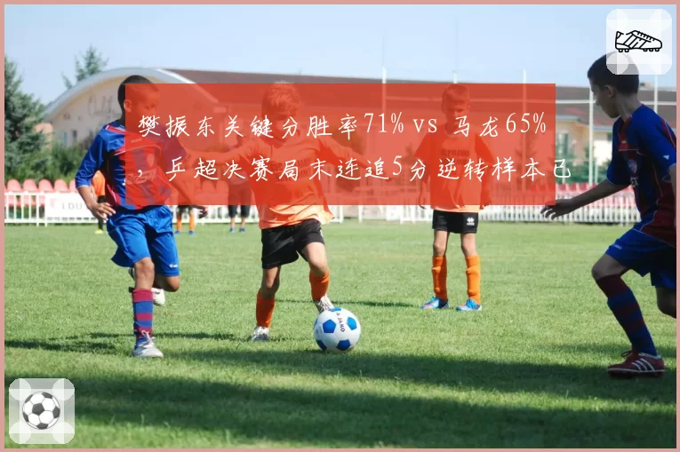 樊振东关键分胜率71% vs 马龙65%，乒超决赛局末连追5分逆转样本已具统计意义