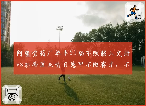 阿隆索药厂单季51场不败载入史册vs孔蒂国米昔日意甲不败赛季,不败含金量究竟谁更高