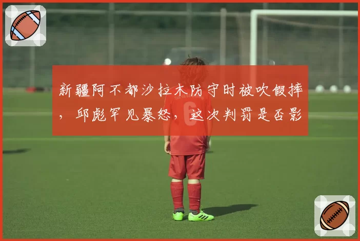 新疆阿不都沙拉木防守时被吹假摔，邱彪罕见暴怒，这次判罚是否影响MVP评选？