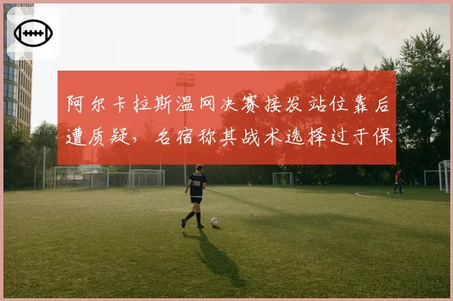 阿尔卡拉斯温网决赛接发站位靠后遭质疑，名宿称其战术选择过于保守