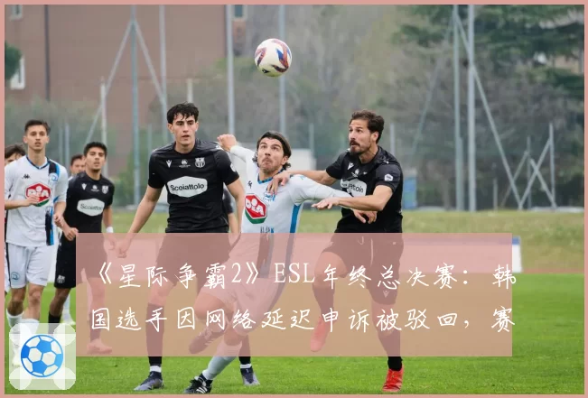 《星际争霸2》ESL年终总决赛：韩国选手因网络延迟申诉被驳回，赛事方被指“偏袒本土”
