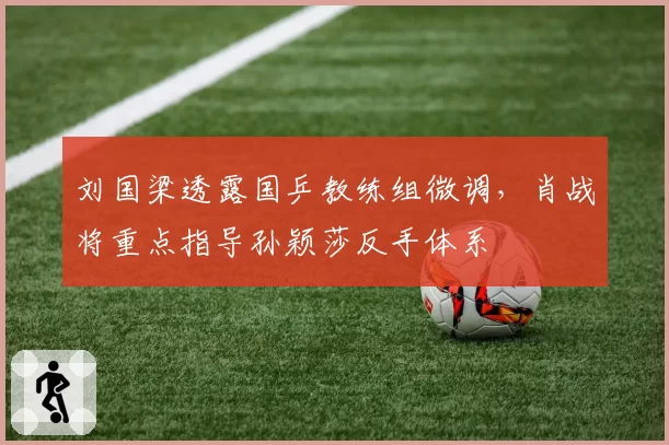 刘国梁透露国乒教练组微调,肖战将重点指导孙颖莎反手体系