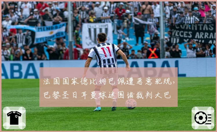 法国国家德比姆巴佩遭恶意犯规,巴黎圣日耳曼球迷围堵裁判大巴